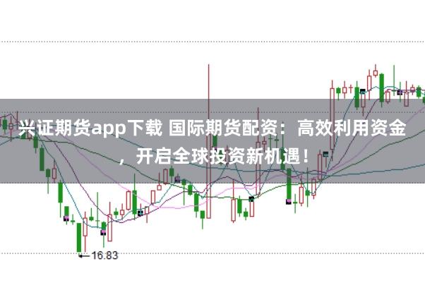 兴证期货app下载 国际期货配资：高效利用资金，开启全球投资新机遇！