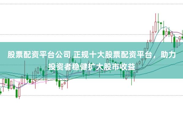 股票配资平台公司 正规十大股票配资平台，助力投资者稳健扩大股市收益