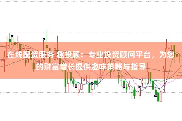在线配资服务 趣投顾：专业投资顾问平台，为您的财富增长提供趣味策略与指导