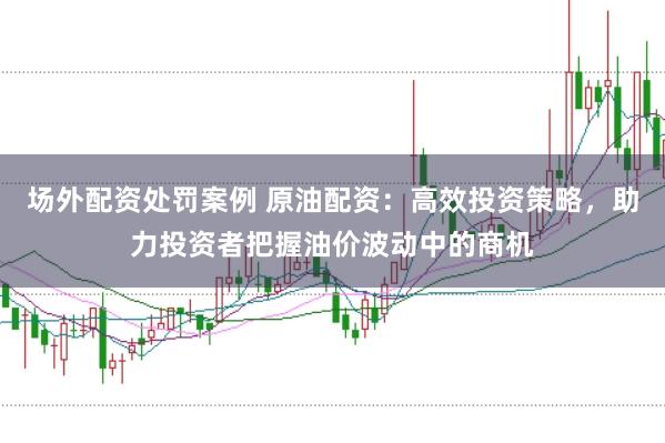 场外配资处罚案例 原油配资：高效投资策略，助力投资者把握油价波动中的商机