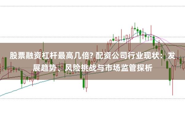 股票融资杠杆最高几倍? 配资公司行业现状：发展趋势、风险挑战与市场监管探析