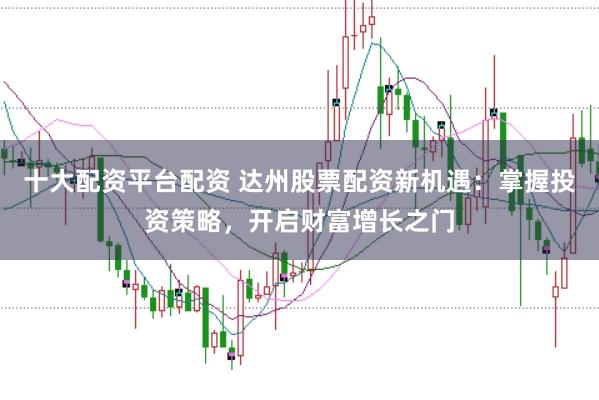 十大配资平台配资 达州股票配资新机遇：掌握投资策略，开启财富增长之门