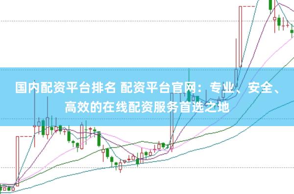 国内配资平台排名 配资平台官网：专业、安全、高效的在线配资服务首选之地