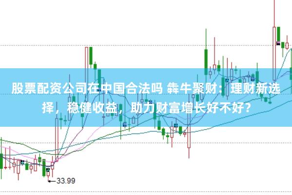 股票配资公司在中国合法吗 犇牛聚财：理财新选择，稳健收益，助力财富增长好不好？