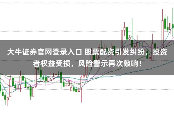 大牛证券官网登录入口 股票配资引发纠纷，投资者权益受损，风险警示再次敲响！