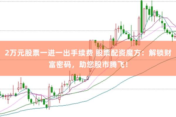 2万元股票一进一出手续费 股票配资魔方：解锁财富密码，助您股市腾飞！