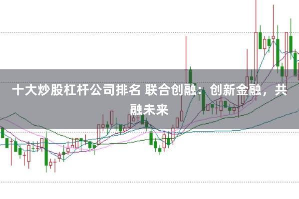 十大炒股杠杆公司排名 联合创融：创新金融，共融未来