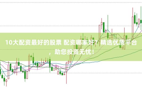 10大配资最好的股票 配资哪家好？精选优质平台，助您投资无忧！