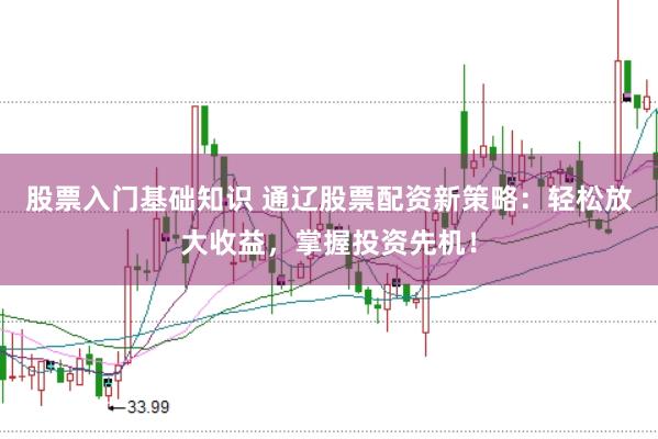 股票入门基础知识 通辽股票配资新策略：轻松放大收益，掌握投资先机！