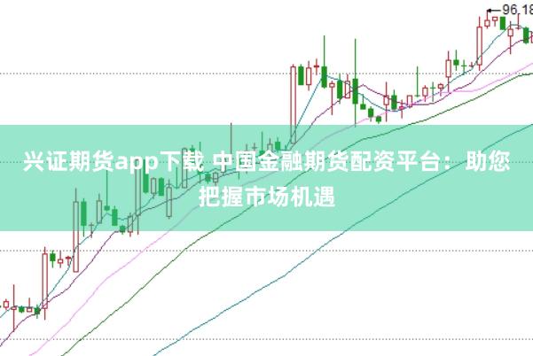 兴证期货app下载 中国金融期货配资平台：助您把握市场机遇