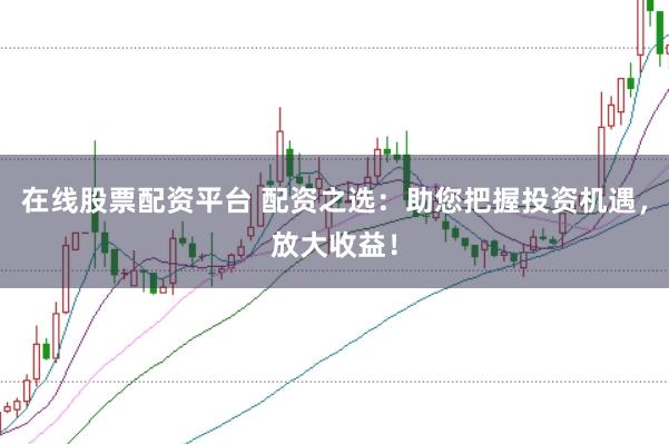 在线股票配资平台 配资之选：助您把握投资机遇，放大收益！