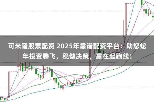 可米隆股票配资 2025年靠谱配资平台：助您蛇年投资腾飞，稳健决策，赢在起跑线！