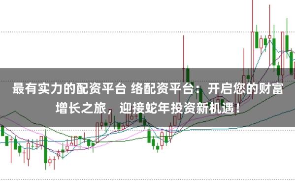 最有实力的配资平台 络配资平台：开启您的财富增长之旅，迎接蛇年投资新机遇！