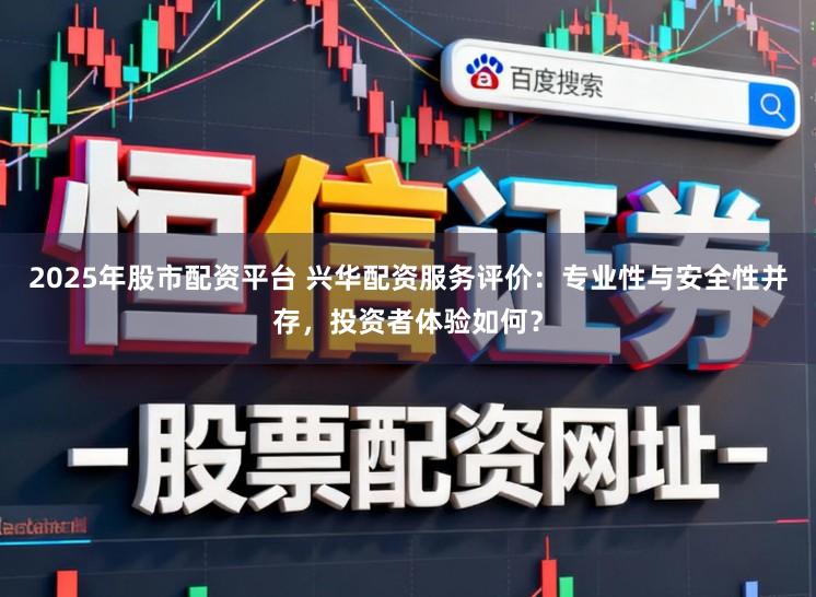 2025年股市配资平台 兴华配资服务评价：专业性与安全性并存，投资者体验如何？