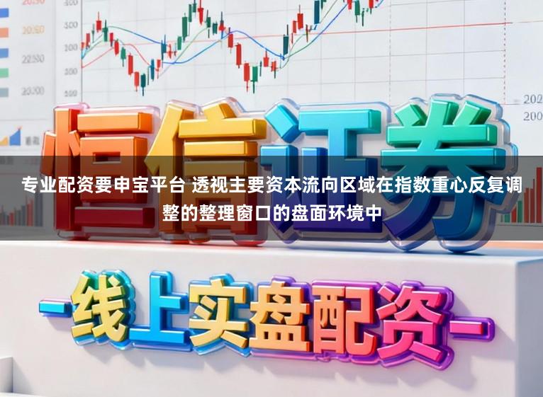 专业配资要申宝平台 透视主要资本流向区域在指数重心反复调整的整理窗口的盘面环境中