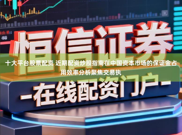 十大平台股票配资 近期配资炒股指南在中国资本市场的保证金占用效率分析聚焦交易执
